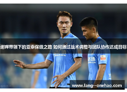 谢晖带领下的亚泰保级之路 如何通过战术调整与团队协作达成目标