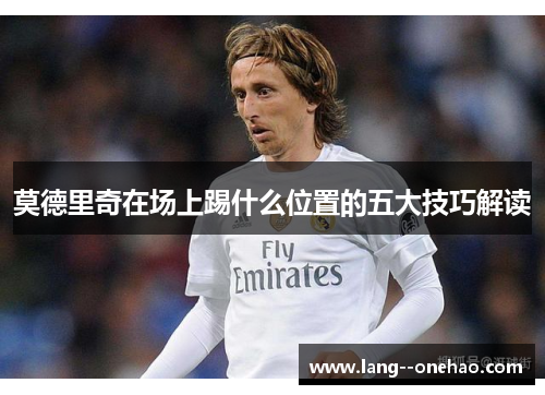 莫德里奇在场上踢什么位置的五大技巧解读 莫德里奇在场上踢什么位置的五大技巧解读