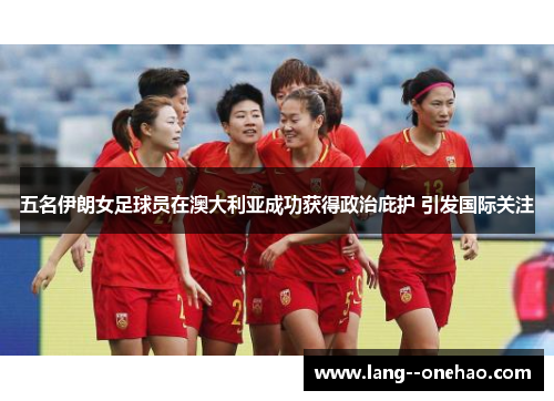 五名伊朗女足球员在澳大利亚成功获得政治庇护 引发国际关注 五名伊朗女足球员在澳大利亚成功获得政治庇护 引发国际关注