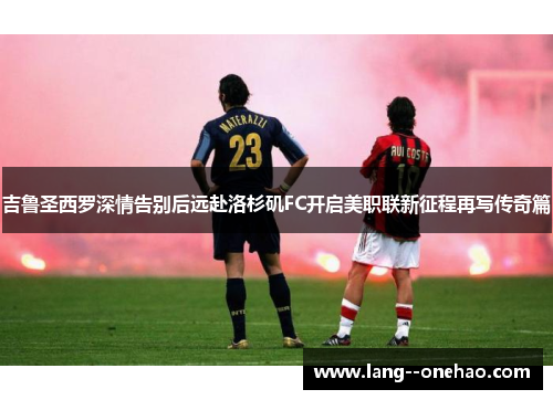 吉鲁圣西罗深情告别后远赴洛杉矶FC开启美职联新征程再写传奇篇 吉鲁圣西罗深情告别后远赴洛杉矶FC开启美职联新征程再写传奇篇