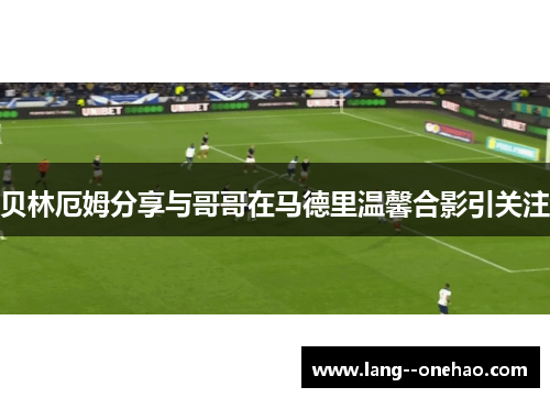 贝林厄姆分享与哥哥在马德里温馨合影引关注