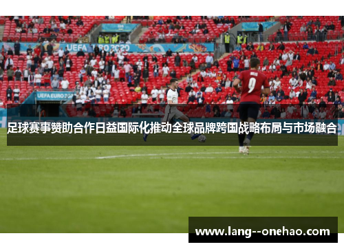 足球赛事赞助合作日益国际化推动全球品牌跨国战略布局与市场融合 足球赛事赞助合作日益国际化推动全球品牌跨国战略布局与市场融合