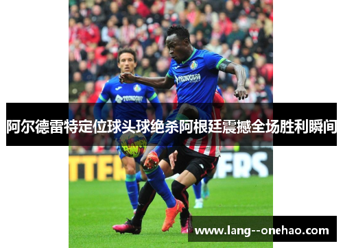 阿尔德雷特定位球头球绝杀阿根廷震撼全场胜利瞬间